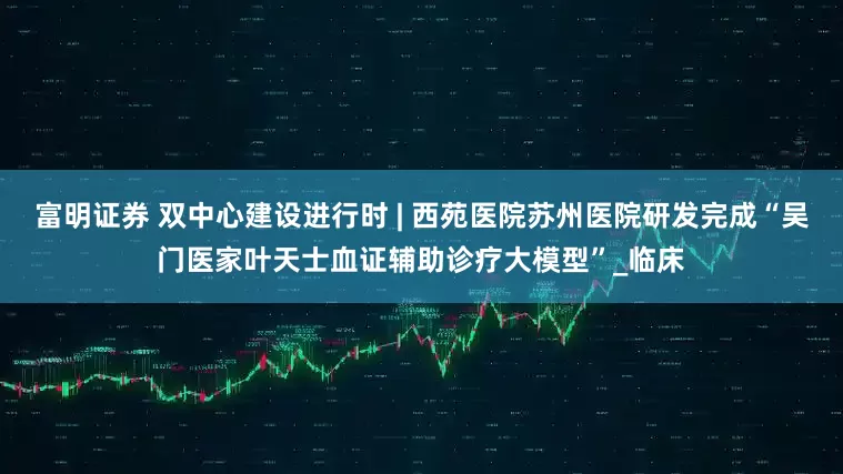 富明证券 双中心建设进行时 | 西苑医院苏州医院研发完成“吴门医家叶天士血证辅助诊疗大模型”_临床
