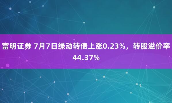 富明证券 7月7日绿动转债上涨0.23%，转股溢价率44.37%