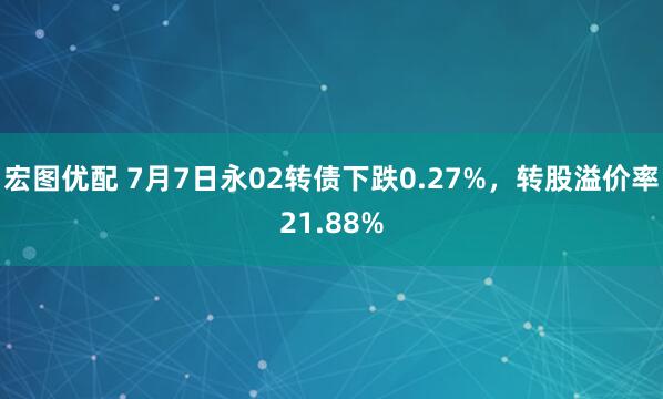 宏图优配 7月7日永02转债下跌0.27%，转股溢价率21.88%