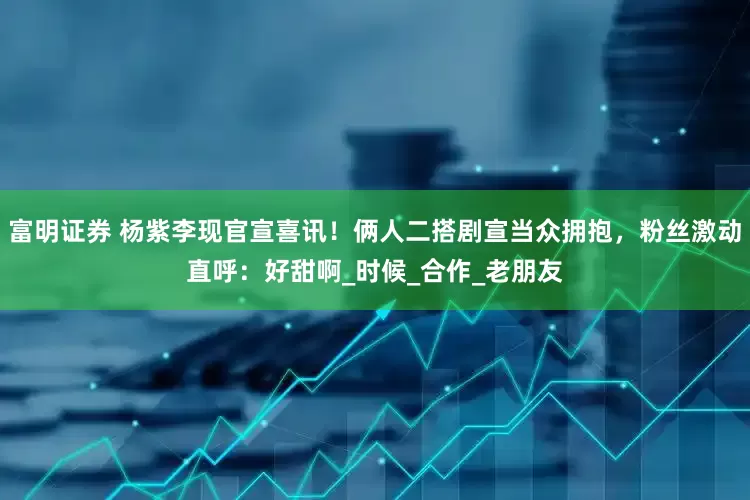 富明证券 杨紫李现官宣喜讯！俩人二搭剧宣当众拥抱，粉丝激动直呼：好甜啊_时候_合作_老朋友