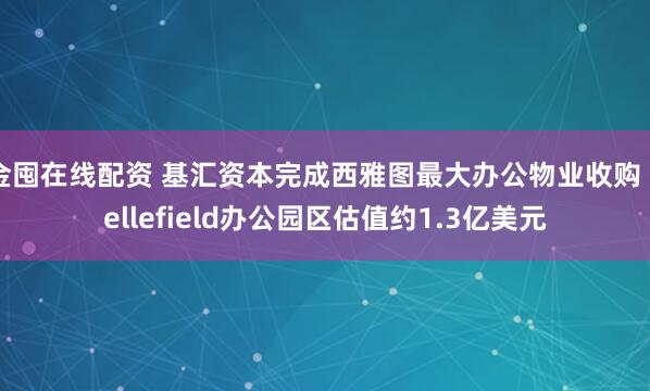 金囤在线配资 基汇资本完成西雅图最大办公物业收购 Bellefield办公园区估值约1.3亿美元