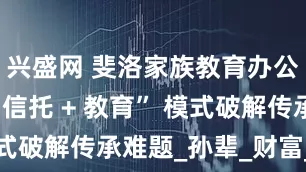 兴盛网 斐洛家族教育办公室：用 “信托 + 教育” 模式破解传承难题_孙辈_财富_资金