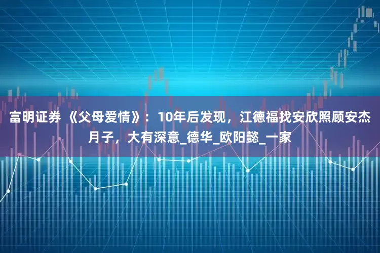 富明证券 《父母爱情》：10年后发现，江德福找安欣照顾安杰月子，大有深意_德华_欧阳懿_一家
