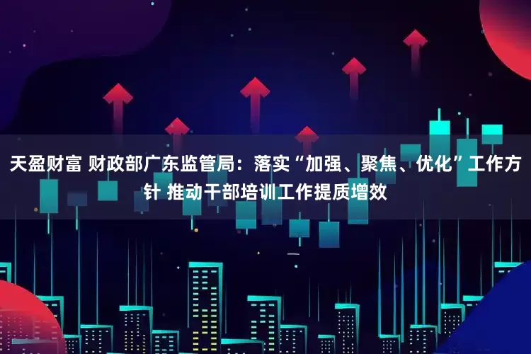 天盈财富 财政部广东监管局：落实“加强、聚焦、优化”工作方针 推动干部培训工作提质增效