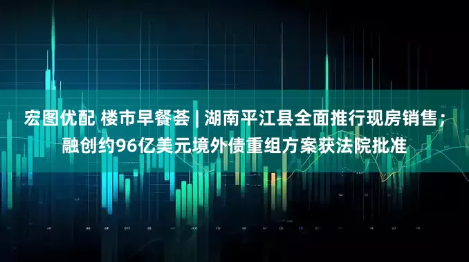 宏图优配 楼市早餐荟 | 湖南平江县全面推行现房销售；融创约96亿美元境外债重组方案获法院批准