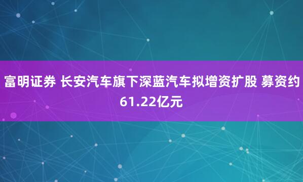 富明证券 长安汽车旗下深蓝汽车拟增资扩股 募资约61.22亿元