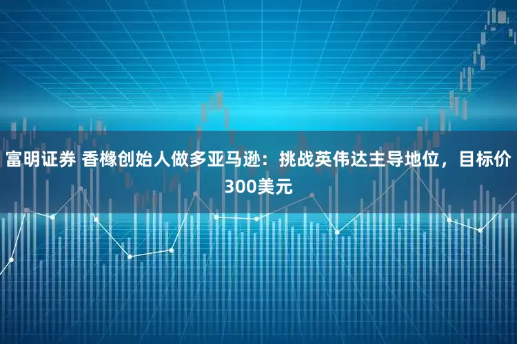 富明证券 香橼创始人做多亚马逊：挑战英伟达主导地位，目标价300美元