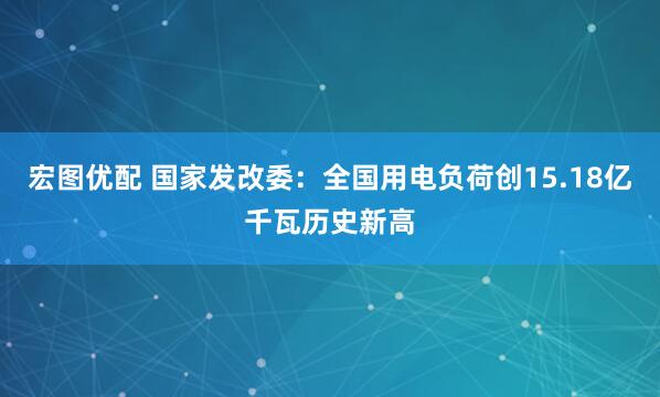宏图优配 国家发改委：全国用电负荷创15.18亿千瓦历史新高
